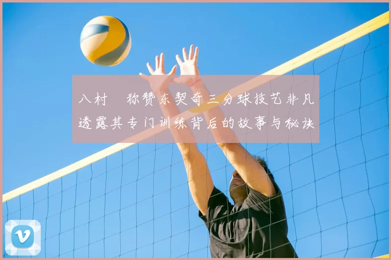 八村塁称赞东契奇三分球技艺非凡透露其专门训练背后的故事与秘诀