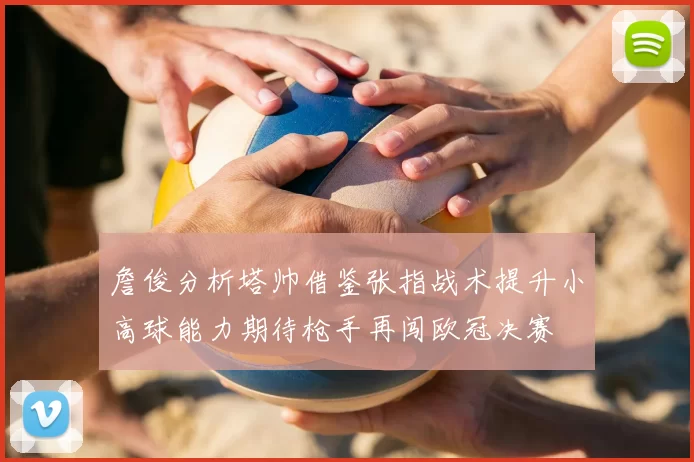 詹俊分析塔帅借鉴张指战术提升小高球能力期待枪手再闯欧冠决赛
