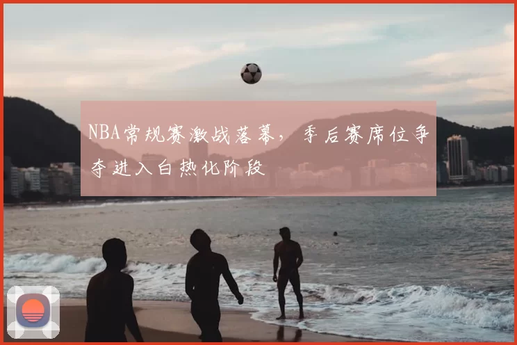 NBA常规赛激战落幕，季后赛席位争夺进入白热化阶段
