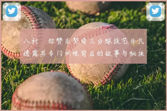 八村塁称赞东契奇三分球技艺非凡透露其专门训练背后的故事与秘诀
