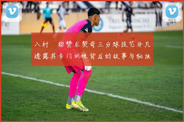 八村塁称赞东契奇三分球技艺非凡透露其专门训练背后的故事与秘诀
