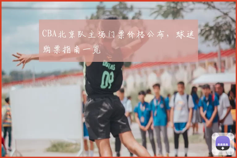 CBA北京队主场门票价格公布，球迷购票指南一览
