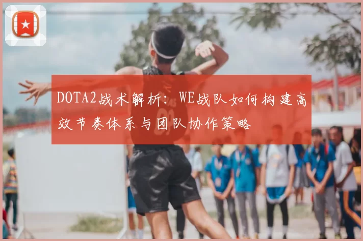 DOTA2战术解析：WE战队如何构建高效节奏体系与团队协作策略