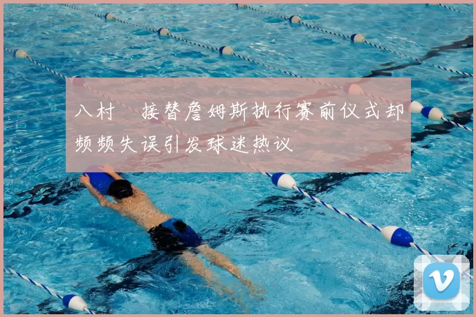 八村塁接替詹姆斯执行赛前仪式却频频失误引发球迷热议