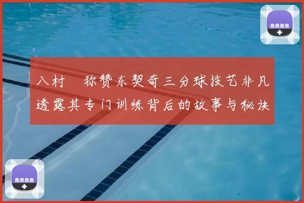 八村塁称赞东契奇三分球技艺非凡透露其专门训练背后的故事与秘诀