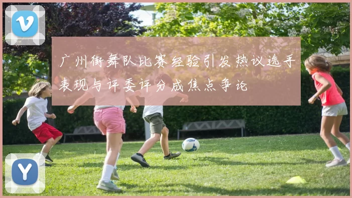 广州街舞队比赛经验引发热议选手表现与评委评分成焦点争论