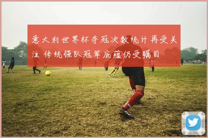 意大利世界杯夺冠次数统计再受关注 传统强队冠军底蕴仍受瞩目