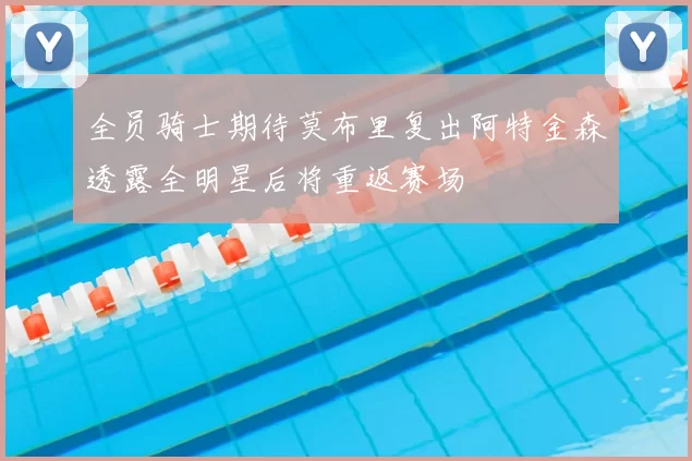 全员骑士期待莫布里复出阿特金森透露全明星后将重返赛场