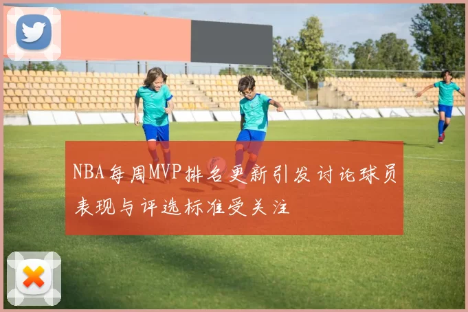 NBA每周MVP排名更新引发讨论球员表现与评选标准受关注
