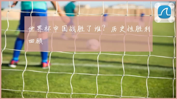 世界杯中国战胜了谁？历史性胜利回顾