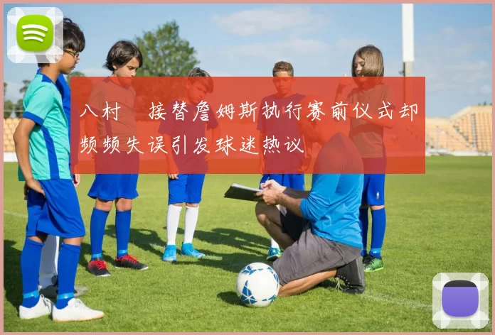八村塁接替詹姆斯执行赛前仪式却频频失误引发球迷热议