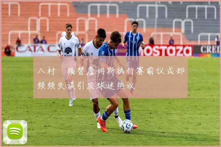 八村塁接替詹姆斯执行赛前仪式却频频失误引发球迷热议