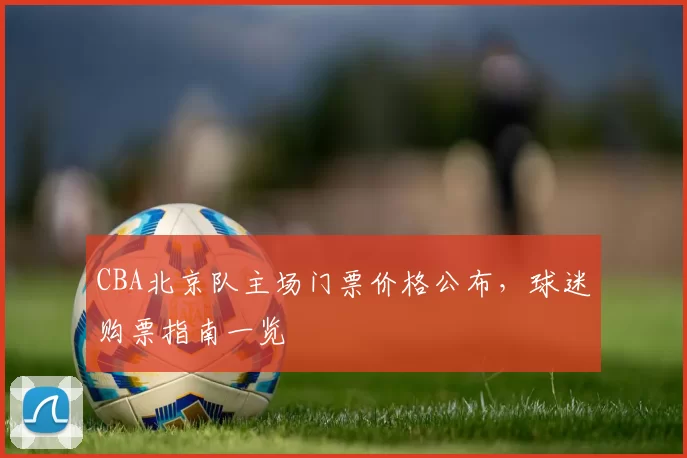 CBA北京队主场门票价格公布，球迷购票指南一览
