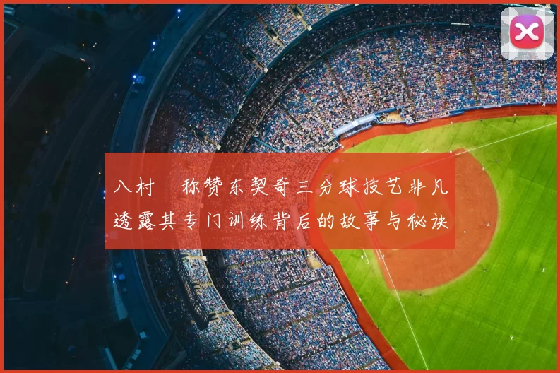 八村塁称赞东契奇三分球技艺非凡透露其专门训练背后的故事与秘诀