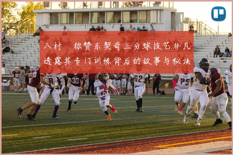 八村塁称赞东契奇三分球技艺非凡透露其专门训练背后的故事与秘诀