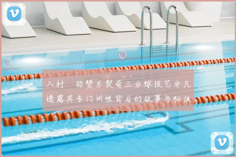 八村塁称赞东契奇三分球技艺非凡透露其专门训练背后的故事与秘诀