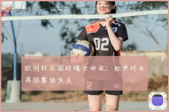 欧洲杯法国对瑞士回放：经典对决再现赛场焦点