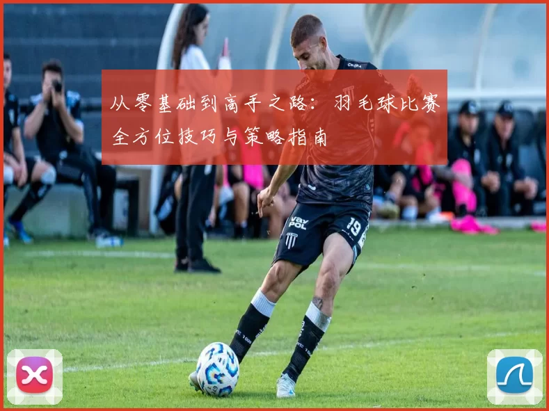 从零基础到高手之路：羽毛球比赛全方位技巧与策略指南