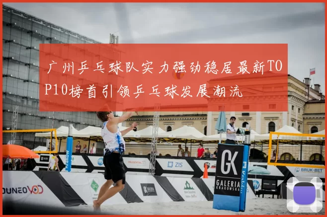 广州乒乓球队实力强劲稳居最新TOP10榜首引领乒乓球发展潮流