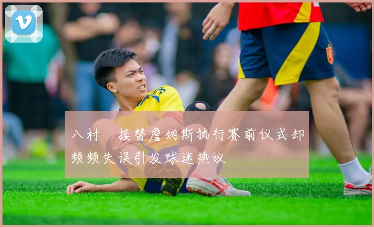 八村塁接替詹姆斯执行赛前仪式却频频失误引发球迷热议