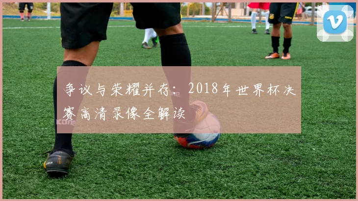争议与荣耀并存：2018年世界杯决赛高清录像全解读