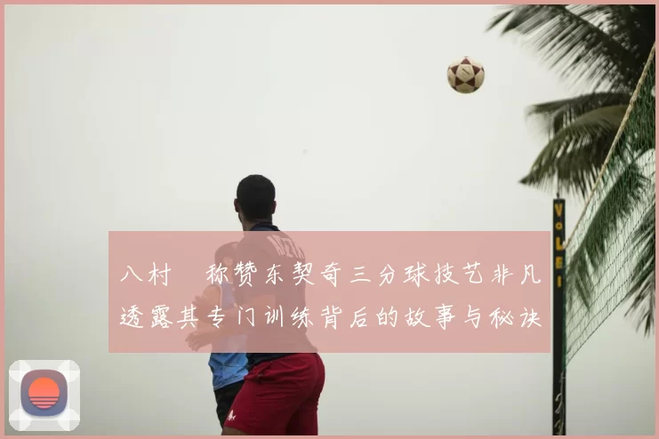 八村塁称赞东契奇三分球技艺非凡透露其专门训练背后的故事与秘诀