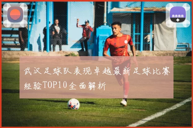 武汉足球队表现卓越最新足球比赛经验TOP10全面解析