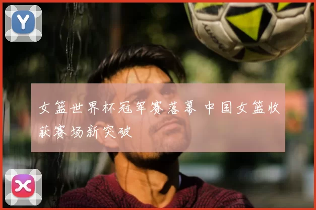 女篮世界杯冠军赛落幕 中国女篮收获赛场新突破