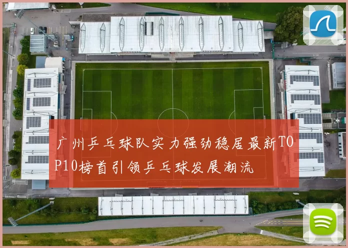 广州乒乓球队实力强劲稳居最新TOP10榜首引领乒乓球发展潮流