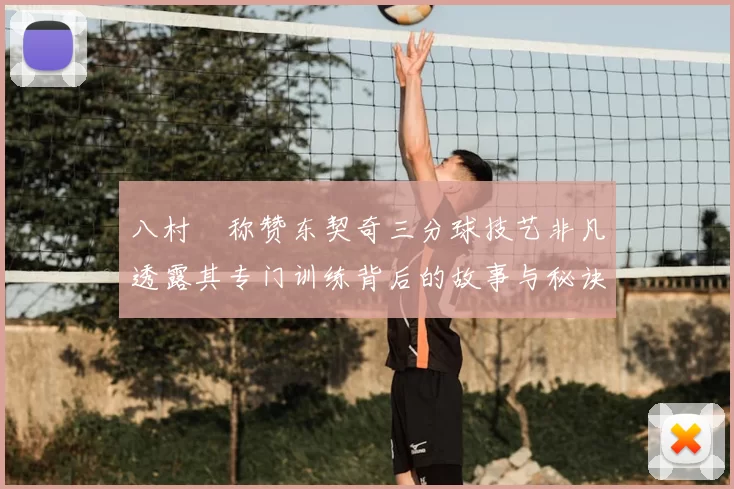八村塁称赞东契奇三分球技艺非凡透露其专门训练背后的故事与秘诀