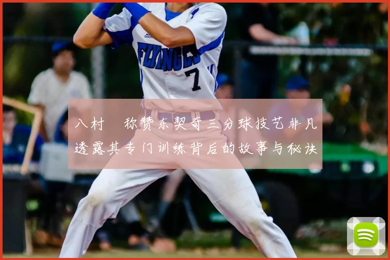 八村塁称赞东契奇三分球技艺非凡透露其专门训练背后的故事与秘诀