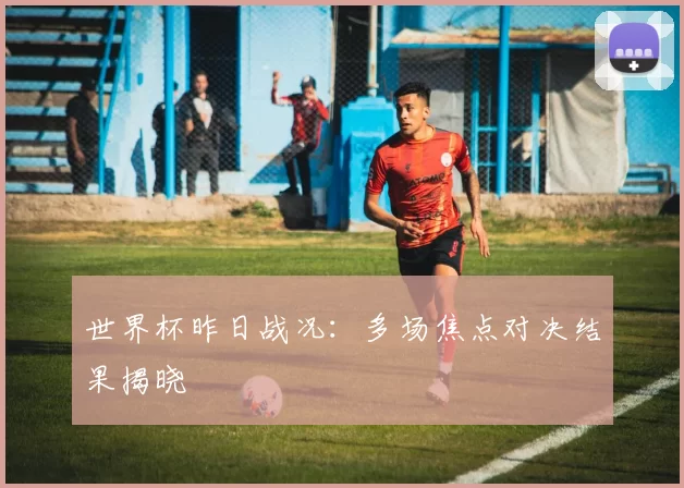 世界杯昨日战况：多场焦点对决结果揭晓