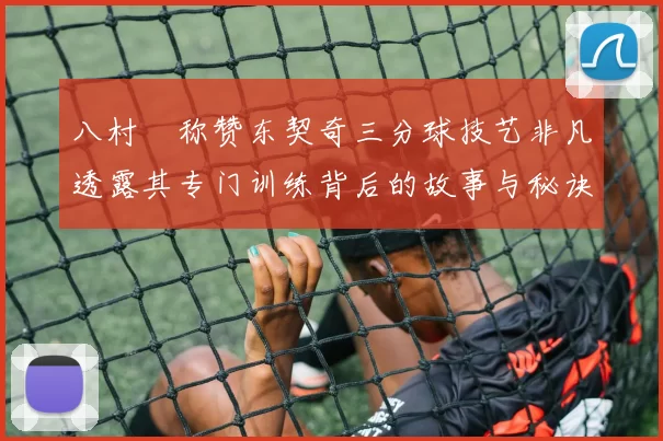 八村塁称赞东契奇三分球技艺非凡透露其专门训练背后的故事与秘诀