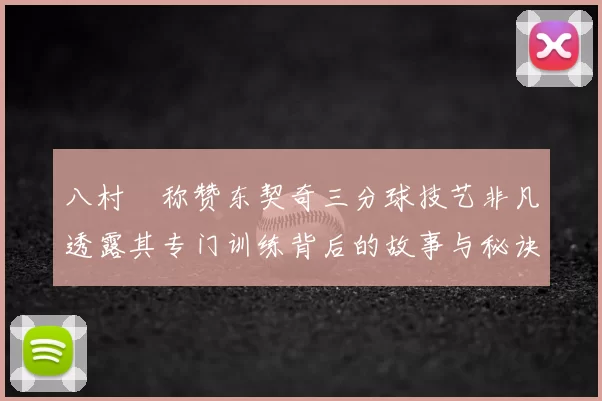 八村塁称赞东契奇三分球技艺非凡透露其专门训练背后的故事与秘诀