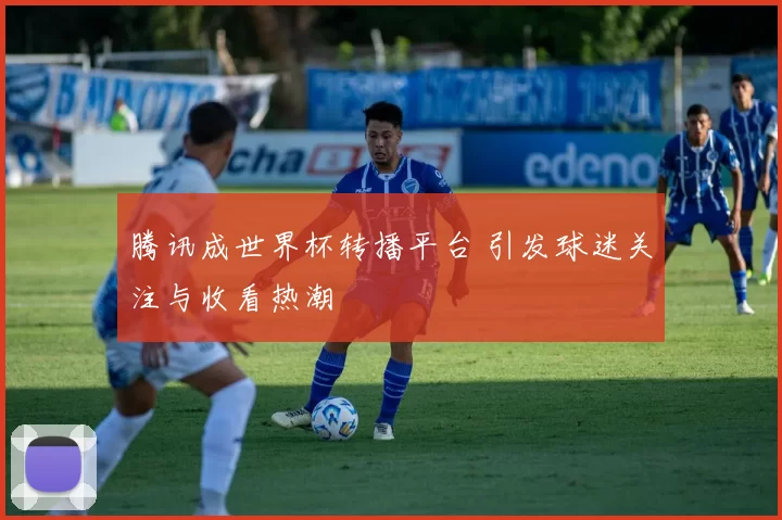 腾讯成世界杯转播平台 引发球迷关注与收看热潮