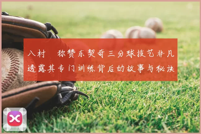 八村塁称赞东契奇三分球技艺非凡透露其专门训练背后的故事与秘诀