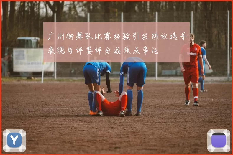 广州街舞队比赛经验引发热议选手表现与评委评分成焦点争论