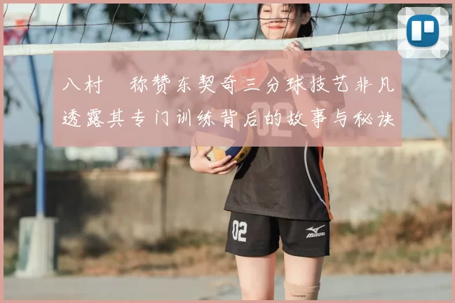 八村塁称赞东契奇三分球技艺非凡透露其专门训练背后的故事与秘诀