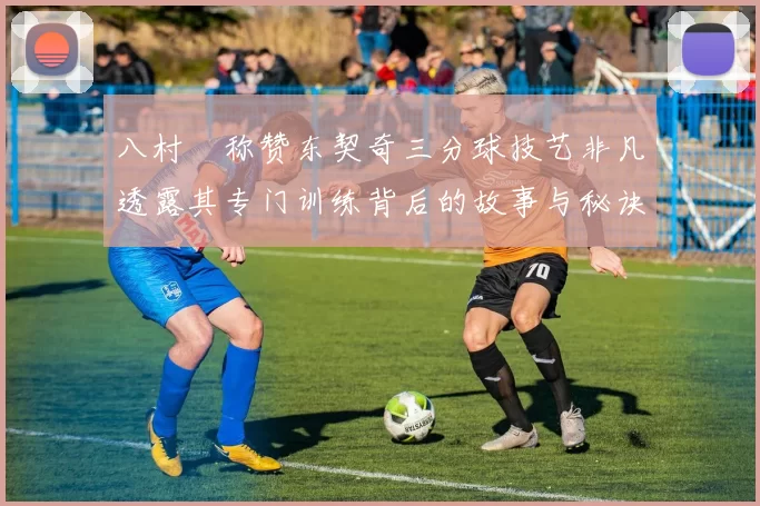八村塁称赞东契奇三分球技艺非凡透露其专门训练背后的故事与秘诀