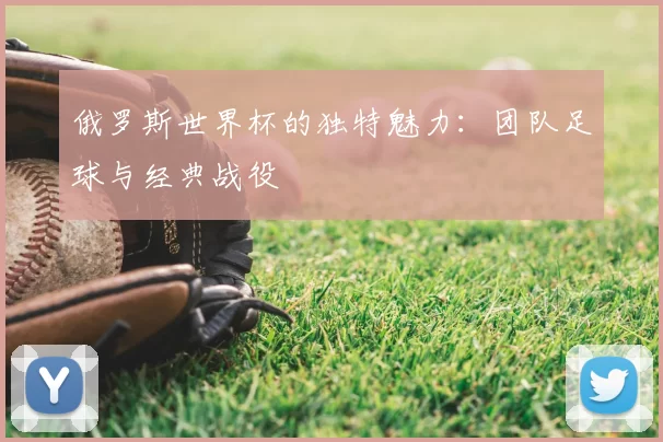 俄罗斯世界杯的独特魅力：团队足球与经典战役