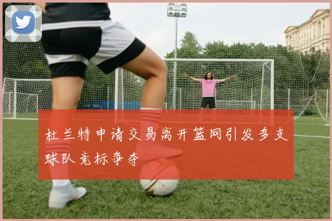 杜兰特申请交易离开篮网引发多支球队竞标争夺