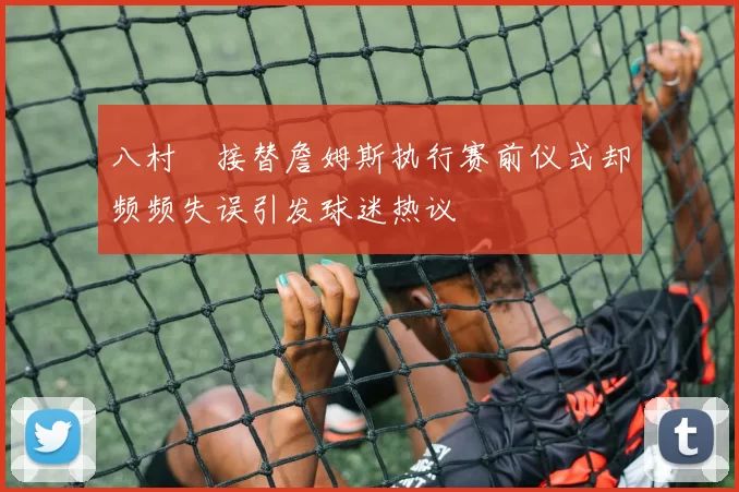 八村塁接替詹姆斯执行赛前仪式却频频失误引发球迷热议