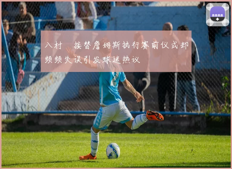 八村塁接替詹姆斯执行赛前仪式却频频失误引发球迷热议