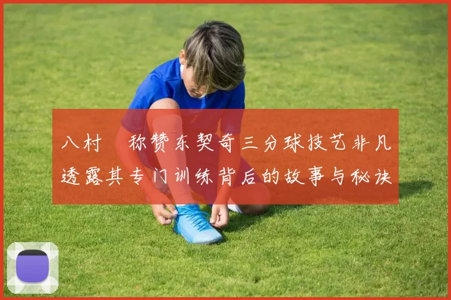 八村塁称赞东契奇三分球技艺非凡透露其专门训练背后的故事与秘诀