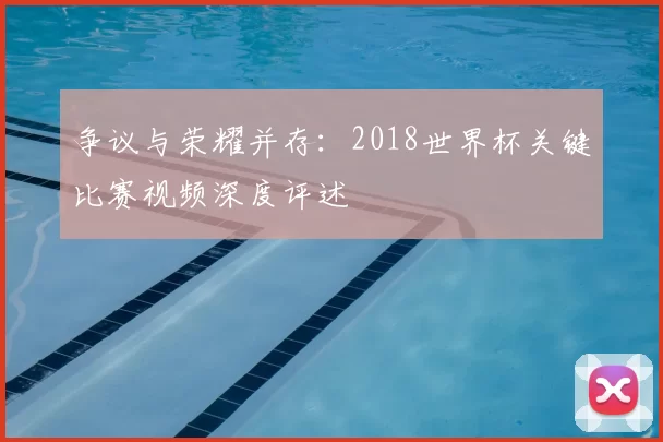 争议与荣耀并存：2018世界杯关键比赛视频深度评述