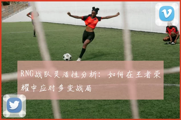 RNG战队灵活性分析：如何在王者荣耀中应对多变战局