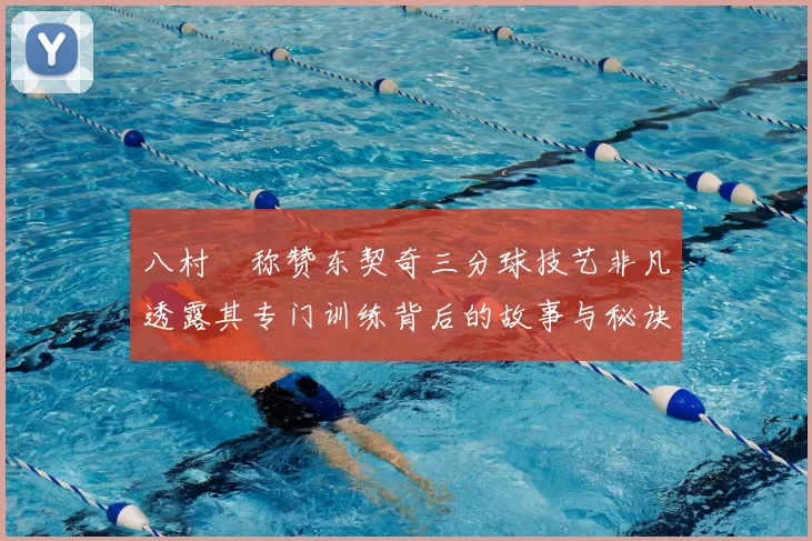 八村塁称赞东契奇三分球技艺非凡透露其专门训练背后的故事与秘诀