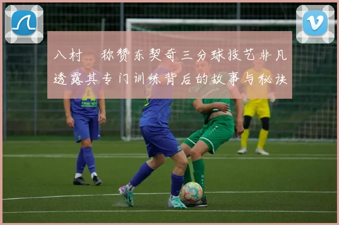 八村塁称赞东契奇三分球技艺非凡透露其专门训练背后的故事与秘诀