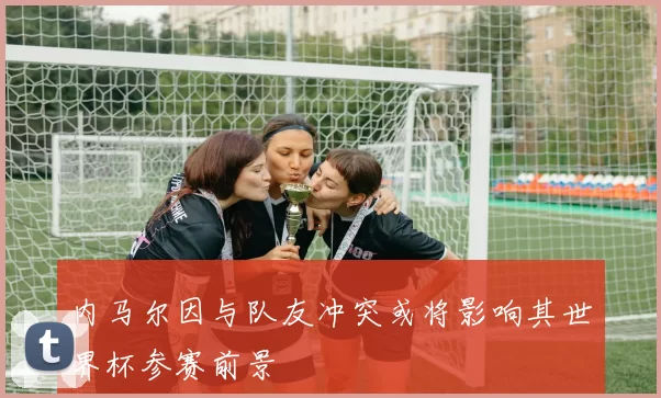 内马尔因与队友冲突或将影响其世界杯参赛前景