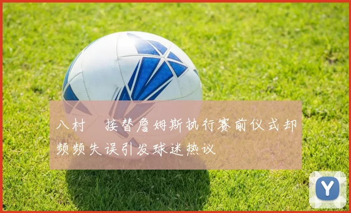 八村塁接替詹姆斯执行赛前仪式却频频失误引发球迷热议